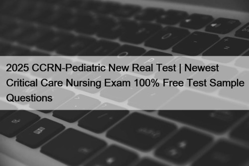 2025 CCRN-Pediatric New Real Test | Newest Critical Care Nursing Exam 100% Free Test Sample Questions